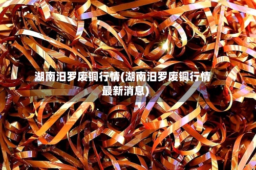 湖南汨罗废铜行情(湖南汨罗废铜行情最新消息)-第3张图片