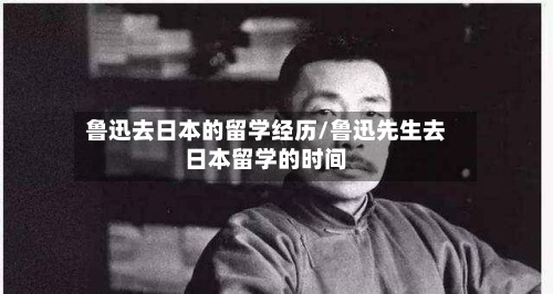 鲁迅去日本的留学经历/鲁迅先生去日本留学的时间