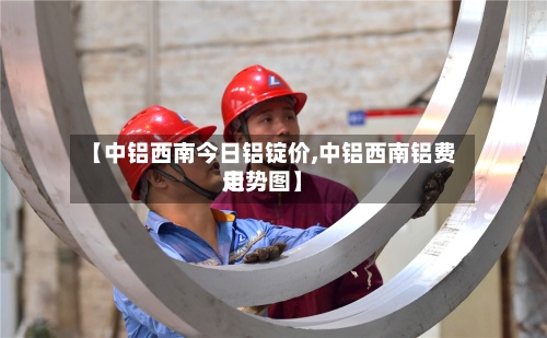 【中铝西南今日铝锭价,中铝西南铝费用走势图】