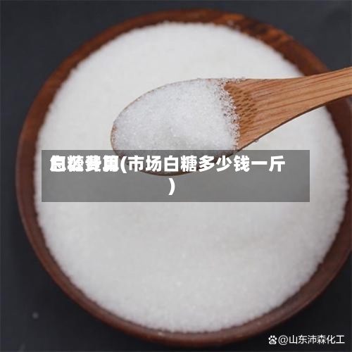 白糖费用怎么计算(市场白糖多少钱一斤)-第3张图片