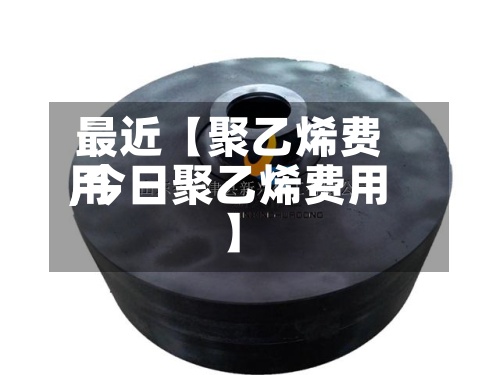 最近【聚乙烯费用,今日聚乙烯费用】-第2张图片