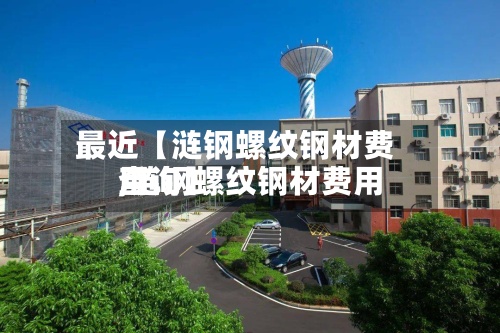最近【涟钢螺纹钢材费用,涟钢螺纹钢材费用查询】