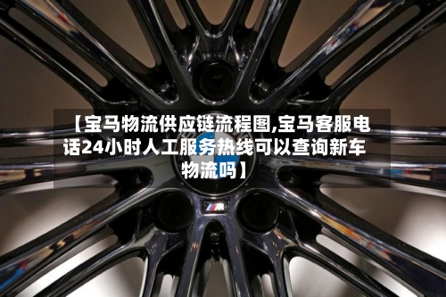 【宝马物流供应链流程图,宝马客服电话24小时人工服务热线可以查询新车物流吗】