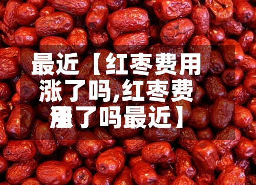最近【红枣费用涨了吗,红枣费用涨了吗最近】-第3张图片