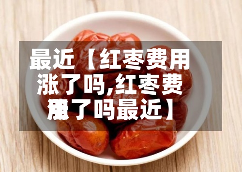 最近【红枣费用涨了吗,红枣费用涨了吗最近】