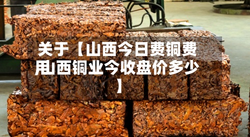 关于【山西今日费铜费用,山西铜业今收盘价多少】-第3张图片