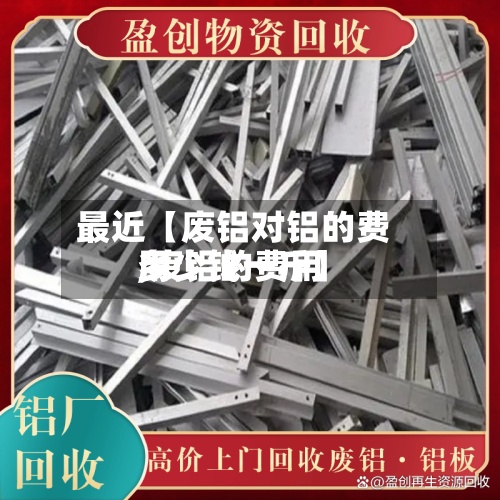最近【废铝对铝的费用,废铝的费用多少钱一斤】-第2张图片