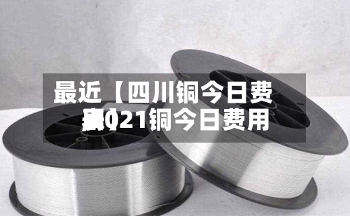 最近【四川铜今日费用,2021铜今日费用表】
