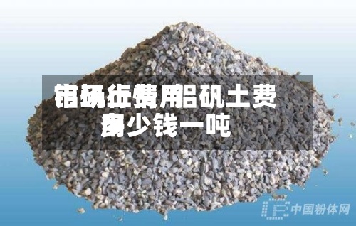 铝矾土费用市场行情/铝矾土费用多少钱一吨