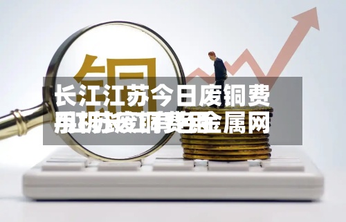 长江江苏今日废铜费用/江苏废铜费用手机长江有色金属网-第2张图片