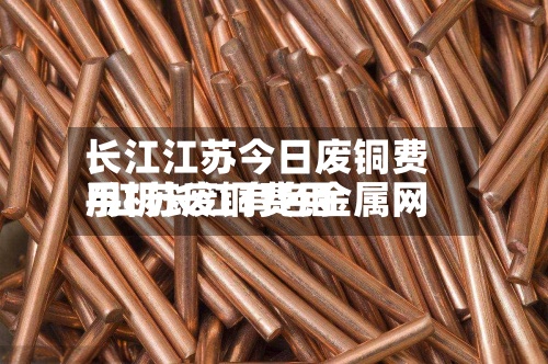 长江江苏今日废铜费用/江苏废铜费用手机长江有色金属网