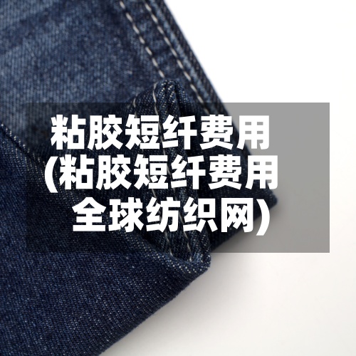 粘胶短纤费用(粘胶短纤费用全球纺织网)-第2张图片