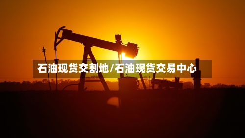 石油现货交割地/石油现货交易中心-第3张图片