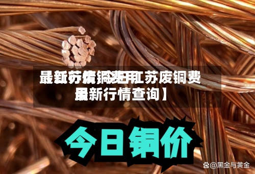 【江苏废铜费用最新行情,今日江苏废铜费用最新行情查询】