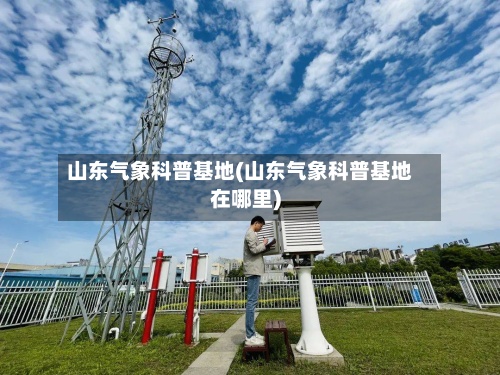 山东气象科普基地(山东气象科普基地在哪里)