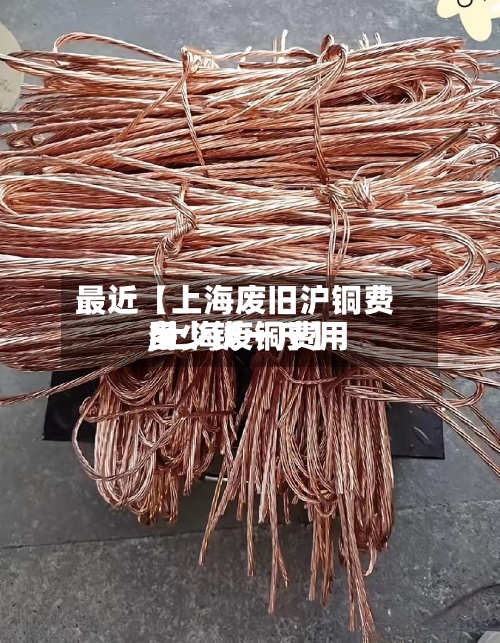 最近【上海废旧沪铜费用,上海废铜费用多少钱一斤】
