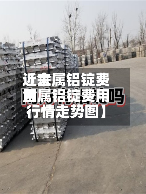 近来【金属铝锭费用金属铝锭费用行情走势图】
