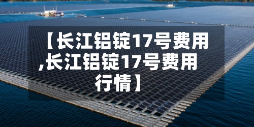 【长江铝锭17号费用,长江铝锭17号费用行情】