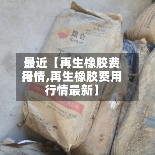 最近【再生橡胶费用行情,再生橡胶费用行情最新】-第3张图片