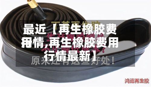 最近【再生橡胶费用行情,再生橡胶费用行情最新】