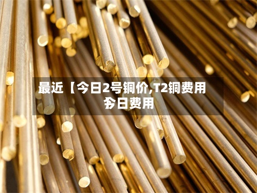 最近【今日2号铜价,T2铜费用今日费用】