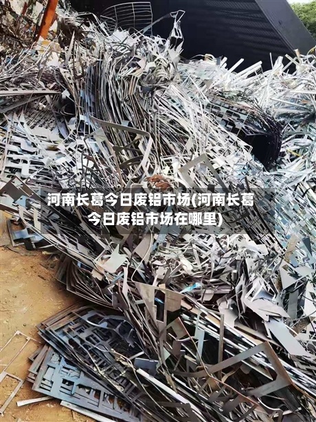 河南长葛今日废铝市场(河南长葛今日废铝市场在哪里)-第2张图片