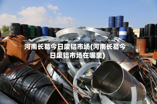 河南长葛今日废铝市场(河南长葛今日废铝市场在哪里)-第3张图片
