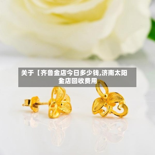 关于【齐鲁金店今日多少钱,济南太阳金店回收费用】-第2张图片