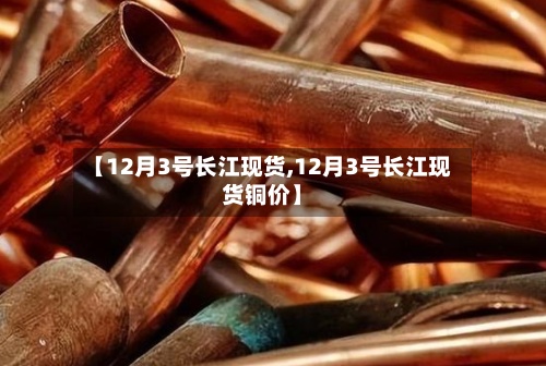 【12月3号长江现货,12月3号长江现货铜价】