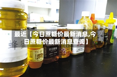 最近【今日蔗糖价最新消息,今日蔗糖价最新消息查询】