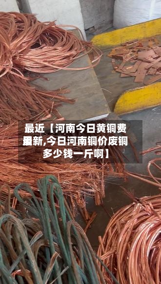 最近【河南今日黄铜费用
最新,今日河南铜价废铜多少钱一斤啊】-第3张图片