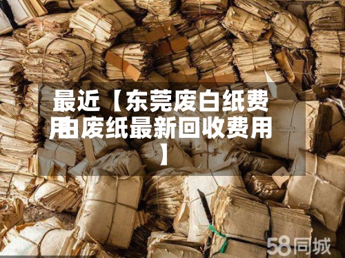 最近【东莞废白纸费用,白废纸最新回收费用】