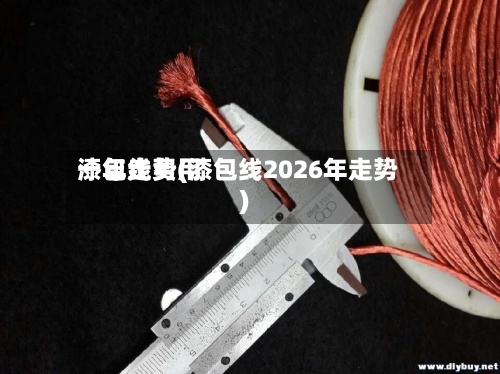 漆包线费用一年走势(漆包线2026年走势)-第3张图片