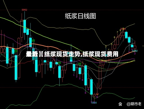最近【纸浆现货走势,纸浆现货费用走势】-第3张图片