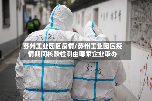 苏州工业园区疫情/苏州工业园区疫情期间核酸检测由哪家企业承办