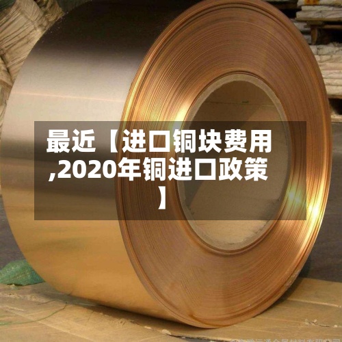 最近【进口铜块费用,2020年铜进口政策】