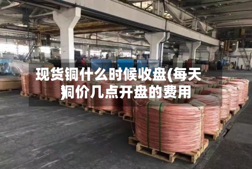 现货铜什么时候收盘(每天铜价几点开盘的费用)-第2张图片