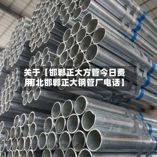 关于【邯郸正大方管今日费用,河北邯郸正大钢管厂电话】