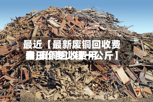 最近【最新废铜回收费用表,废铜回收费用今日价多少钱一公斤】-第2张图片