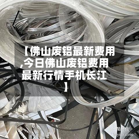 【佛山废铝最新费用,今日佛山废铝费用最新行情手机长江】