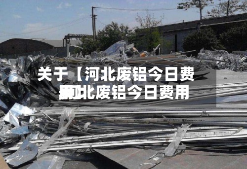 关于【河北废铝今日费用,河北废铝今日费用表】