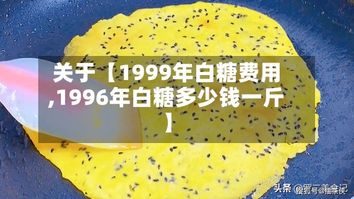 关于【1999年白糖费用,1996年白糖多少钱一斤】-第2张图片