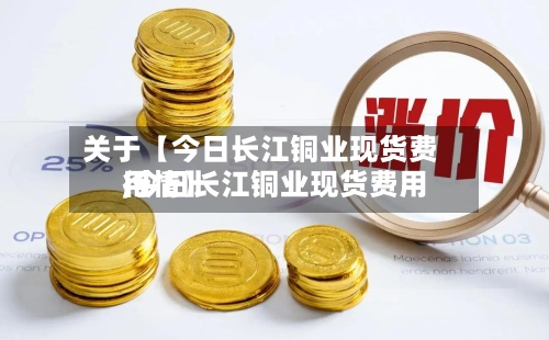 关于【今日长江铜业现货费用,今日长江铜业现货费用行情】